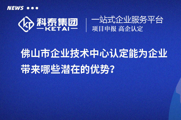 佛山市企业技术中心认定能为企业带来哪些潜在的优势？