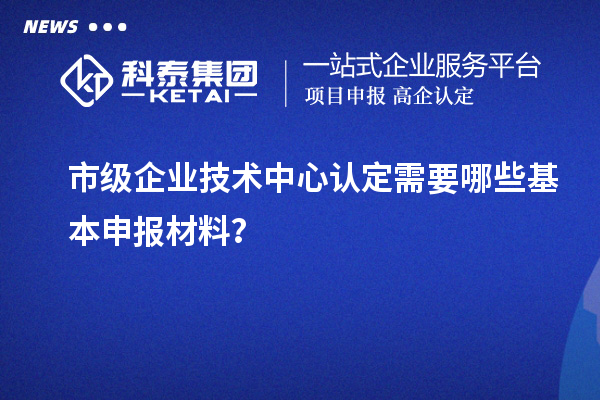 市级企业技术中心认定需要哪些基本申报材料？