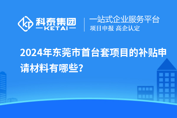 2024年东莞市首台套项目的补贴申请材料有哪些？