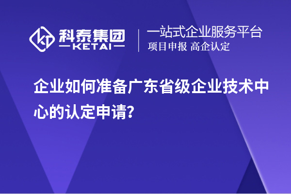 企业如何准备广东省级企业技术中心的认定申请？