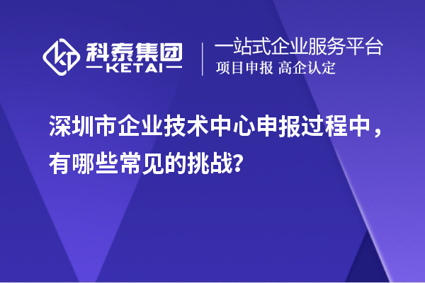 深圳市企业技术中心申报过程中，有哪些常见的挑战？
