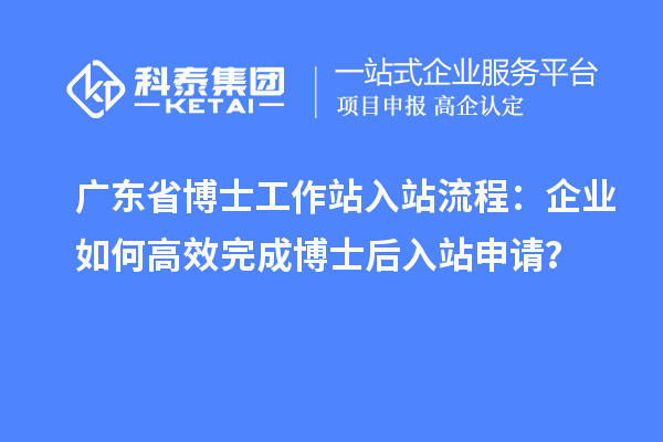 广东省博士工作站入站流程：企业如何高效完成博士后入站申请？