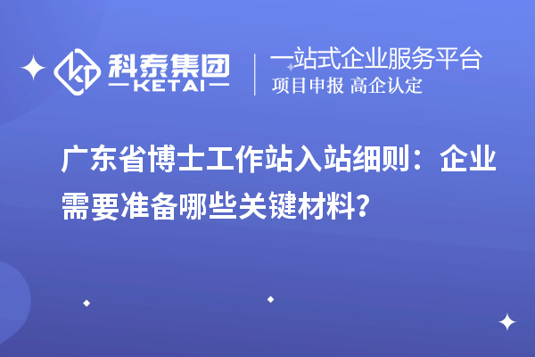 广东省博士工作站入站细则：企业需要准备哪些关键材料？