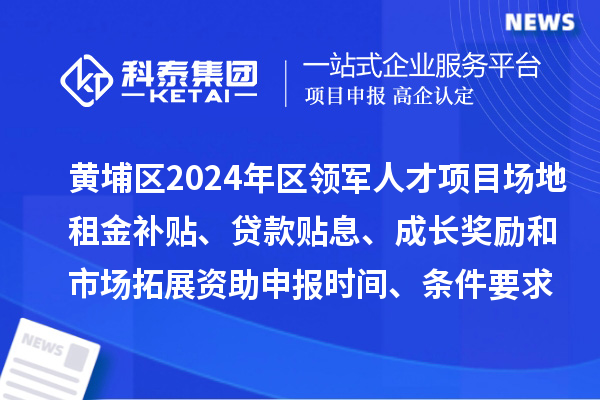 黄埔区2024年区领军人才项目场地租金补贴、贷款贴息、成长奖励和市场拓展资助申报时间、条件要求、补助奖励