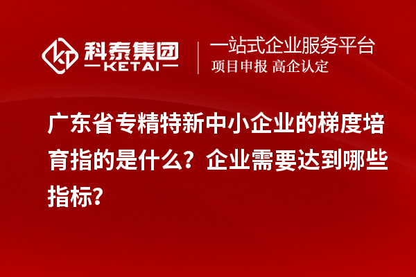 广东省专精特新中小企业的梯度培育指的是什么？企业需要达到哪些指标？