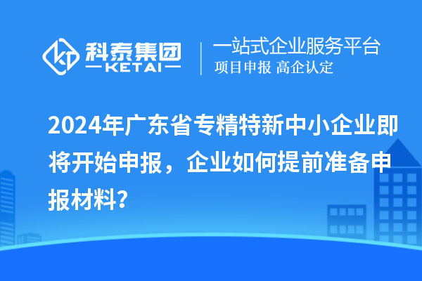 2024年广东省专精特新中小企业即将开始申报，企业如何提前准备申报材料？
