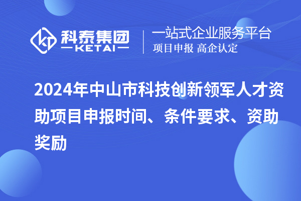 2024年中山市科技创新领军人才资助项目申报时间、条件要求、资助奖励