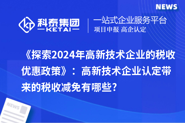 《探索2024年高新技术企业的税收优惠政策》：高新技术企业认定带来的税收减免有哪些?