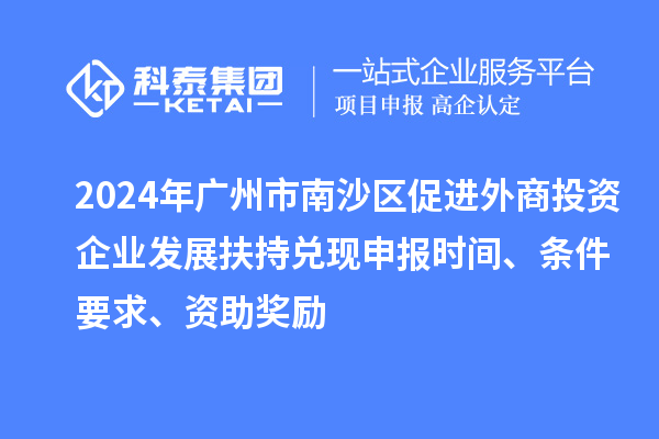 2024年广州市南沙区促进外商投资企业发展扶持兑现申报时间、条件要求、资助奖励