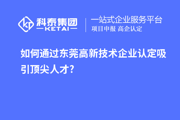 如何通过东莞高新技术企业认定吸引顶尖人才?