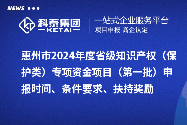 惠州市2024年度省级知识产权（?；だ啵┳ㄏ钭式鹣钅浚ǖ谝慌┥瓯ㄊ奔?、条件要求、扶持奖励