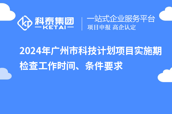 2024年广州市科技计划项目实施期检查工作时间、条件要求