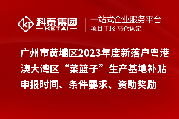 广州市黄埔区2023年度新落户粤港澳大湾区“菜篮子”生产基地补贴申报时间、条件要求、资助奖励