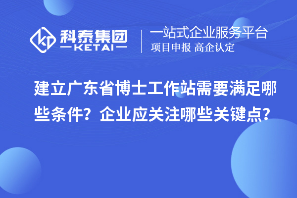 建立广东省博士工作站需要满足哪些条件？企业应关注哪些关键点？