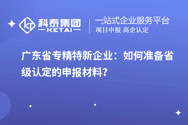 广东省专精特新企业:如何准备省级认定的申报材料?