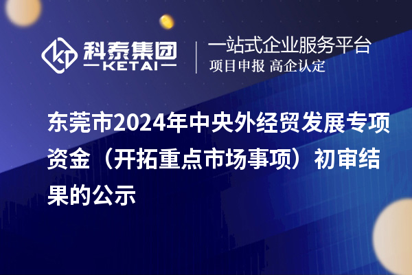东莞市2024年中央外经贸发展专项资金(开拓重点市场事项)初审结果的公示