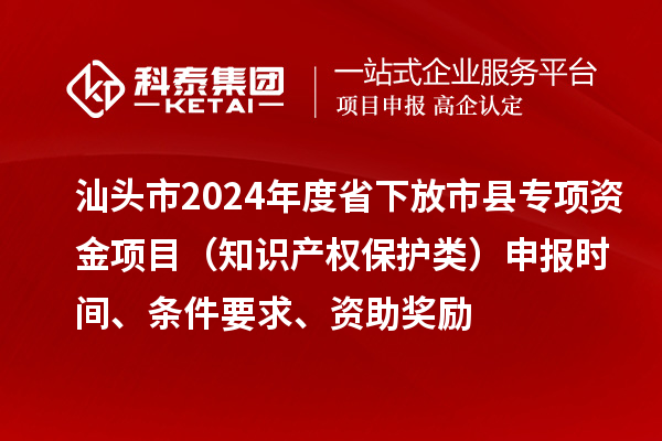 汕头市2024年度省下放市县专项资金项目（知识产权?；だ啵┥瓯ㄊ奔?、条件要求、资助奖励