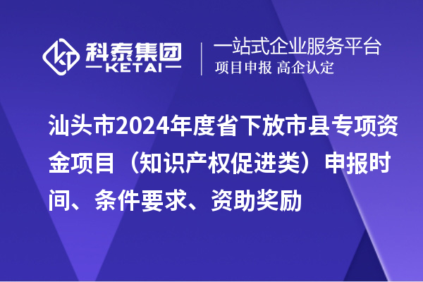 汕头市2024年度省下放市县专项资金项目（知识产权促进类）申报时间、条件要求、资助奖励