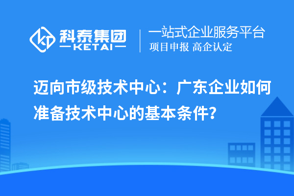 迈向市级技术中心：广东企业如何准备技术中心的基本条件？