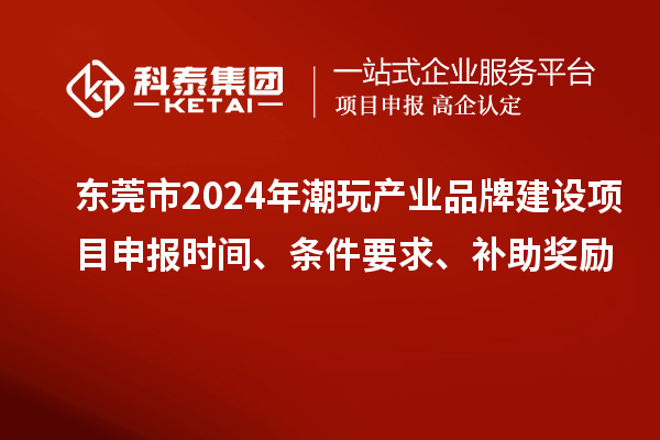 东莞市2024年潮玩产业品牌建设项目申报时间、条件要求、补助奖励