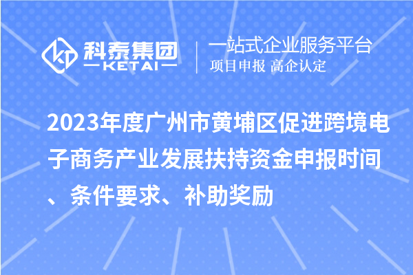 2023年度广州市黄埔区促进跨境电子商务产业发展扶持资金申报时间、条件要求、补助奖励