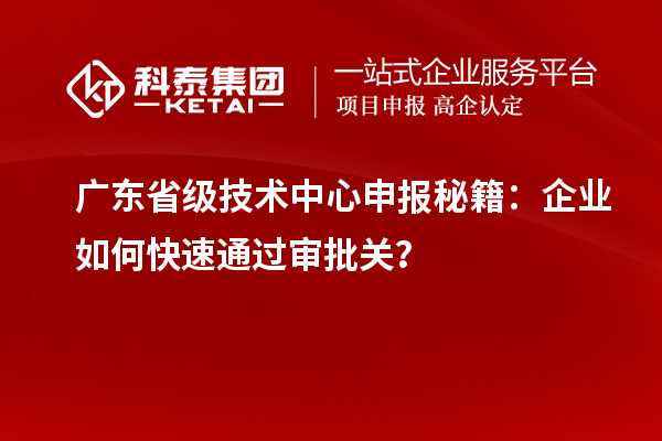 广东省级技术中心申报秘籍：企业如何快速通过审批关？