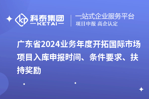 广东省2024业务年度开拓国际市场项目入库申报时间、条件要求、扶持奖励