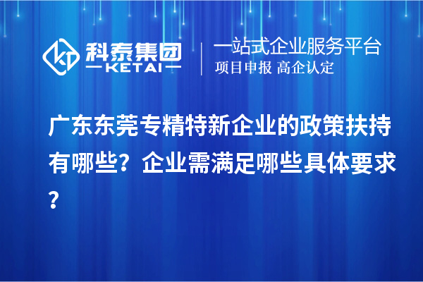 广东东莞专精特新企业的政策扶持有哪些？企业需满足哪些具体要求？