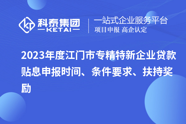 2023年度江门市专精特新企业贷款贴息申报时间、条件要求、扶持奖励