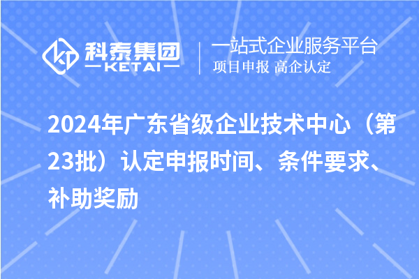 2024年广东省级企业技术中心（第23批）认定申报时间、条件要求、补助奖励