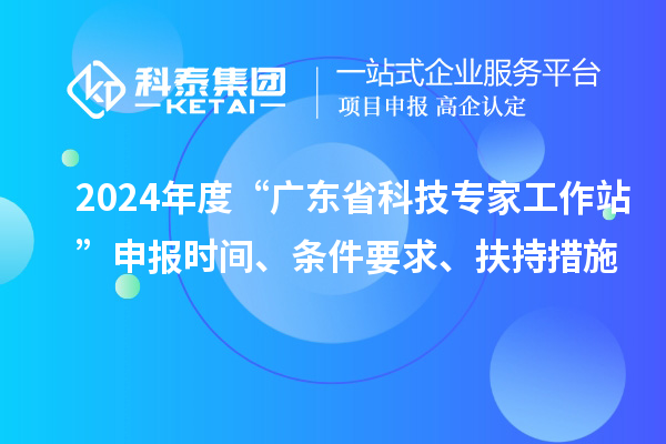 2024年度“广东省科技专家工作站”申报时间、条件要求、扶持措施