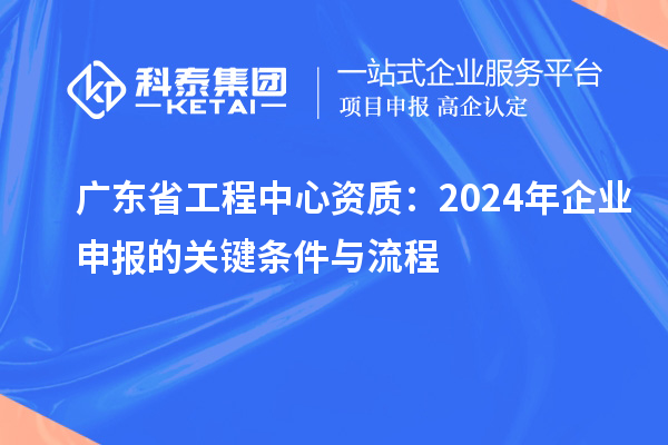 广东省工程中心资质:2024年企业申报的关键条件与流程
