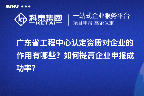 广东省工程中心认定资质对企业的作用有哪些？如何提高企业申报成功率？