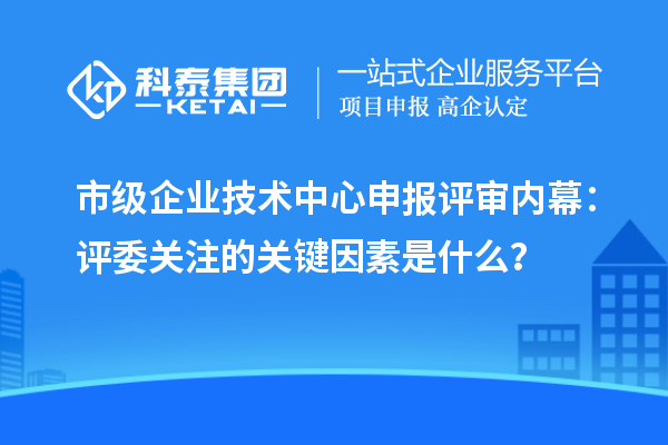 市级企业技术中心申报评审内幕:评委关注的关键因素是什么?
