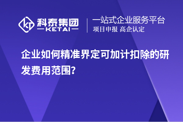 企业如何精准界定可加计扣除的研发费用范围？