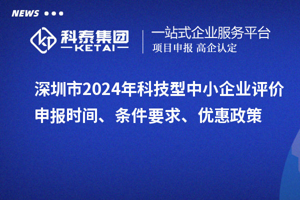深圳市2024年科技型中小企业评价申报时间、条件要求、优惠政策
