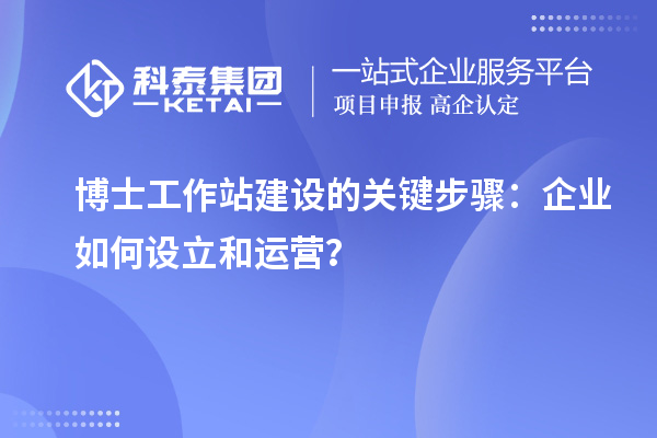 博士工作站建设的关键步骤：企业如何设立和运营？