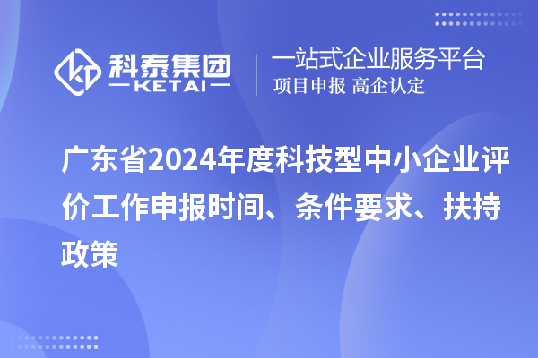 广东省2024年度科技型中小企业评价工作申报时间、条件要求、扶持政策