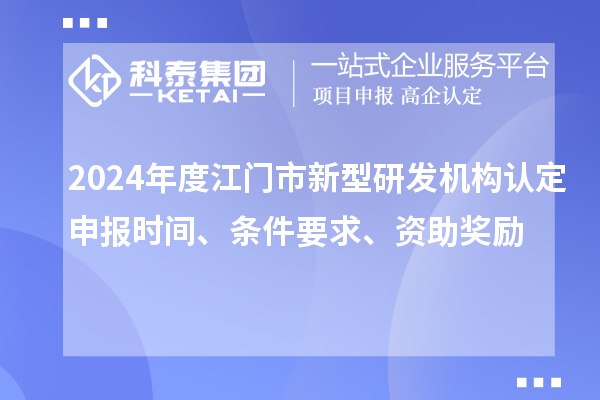 2024年度江门市新型研发机构认定申报时间、条件要求、资助奖励