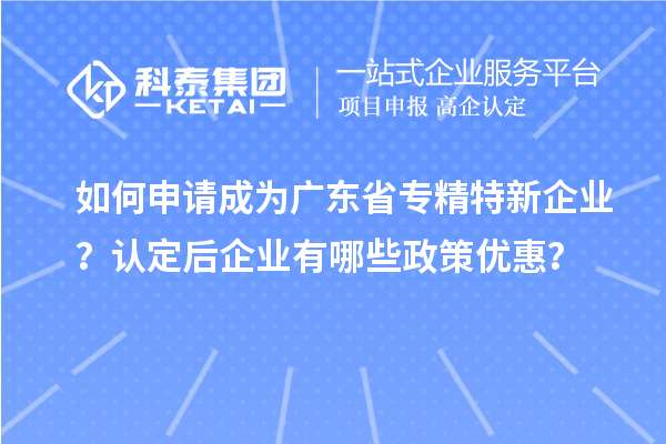 如何申请成为广东省专精特新企业？认定后企业有哪些政策优惠？