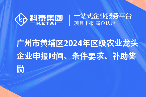 广州市黄埔区2024年区级农业龙头企业申报时间、条件要求、补助奖励