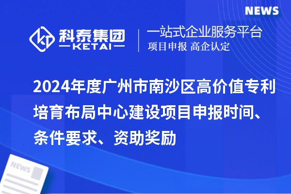 2024年度广州市南沙区高价值专利培育布局中心建设项目申报时间、条件要求、资助奖励