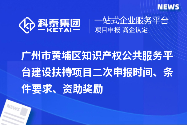 广州市黄埔区知识产权公共服务平台建设扶持项目二次申报时间、条件要求、资助奖励