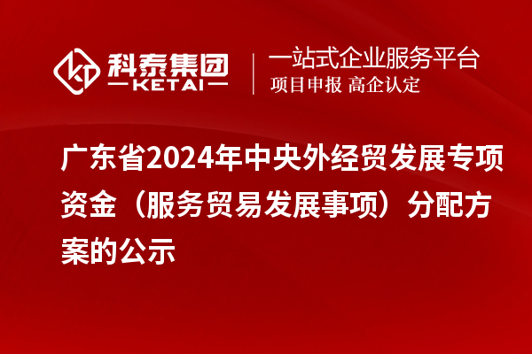 广东省2024年中央外经贸发展专项资金(服务贸易发展事项)分配方案的公示