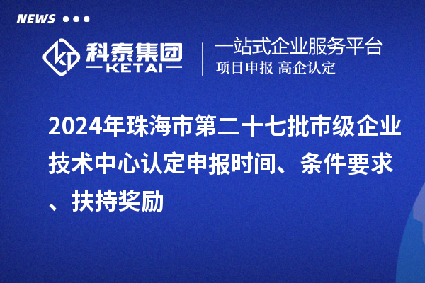 2024年珠海市第二十七批市级企业技术中心认定申报时间、条件要求、扶持奖励