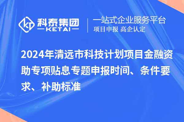 2024年清远市科技计划项目金融资助专项贴息专题申报时间、条件要求、补助标准