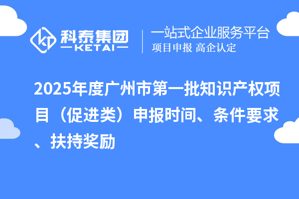 2025年度广州市第一批知识产权项目（促进类）申报时间、条件要求、扶持奖励