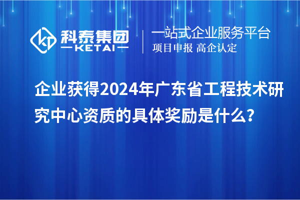 企业获得2024年广东省工程技术研究中心资质的具体奖励是什么？
