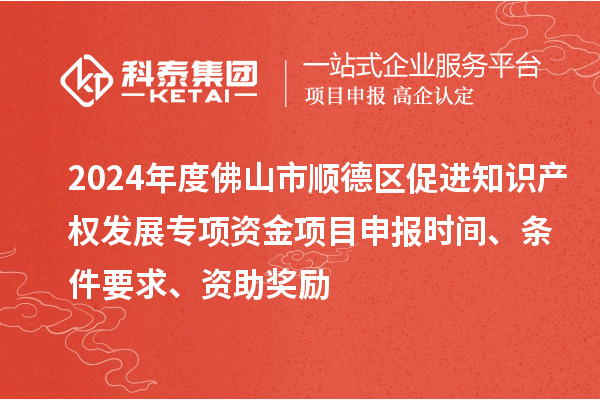 2024年度佛山市顺德区促进知识产权发展专项资金项目申报时间、条件要求、资助奖励