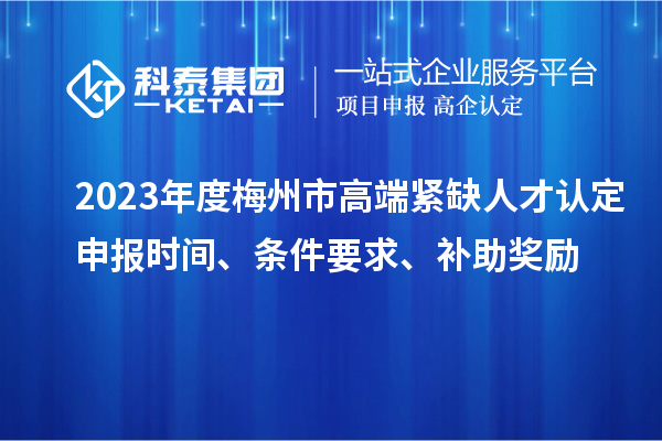 2023年度梅州市高端紧缺人才认定申报时间、条件要求、补助奖励